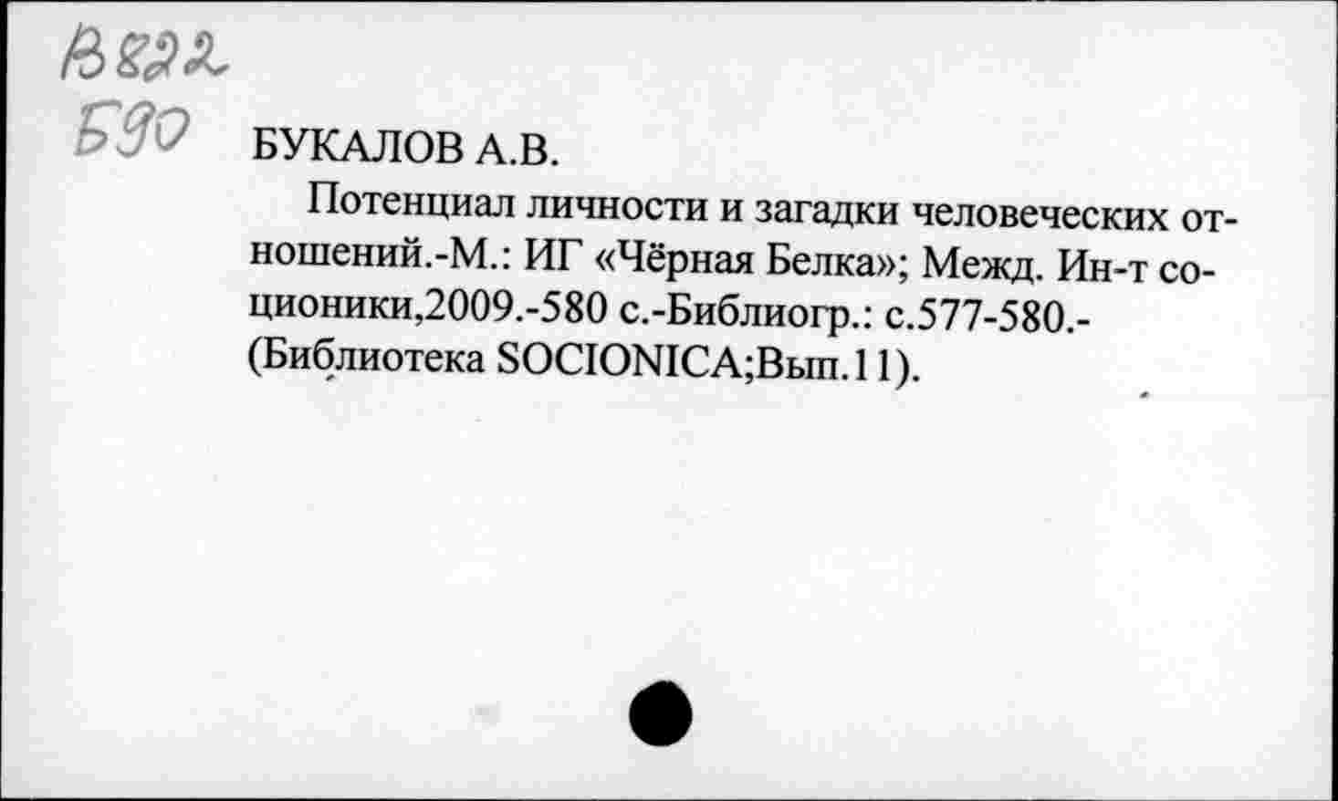 ﻿п>т
330 БУКАЛОВ А.В.
Потенциал личности и загадки человеческих от-ношений.-М.: ИГ «Чёрная Белка»; Межд. Ин-т со-ционики,2009.-580 с.-Библиогр.: с.577-580,-(Библиотека 8ОСЮМСА;Вып.11).